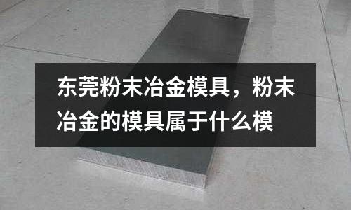東莞粉末冶金模具，粉末冶金的模具屬于什么模