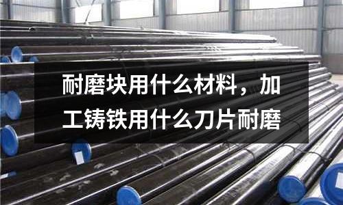 耐磨塊用什么材料，加工鑄鐵用什么刀片耐磨