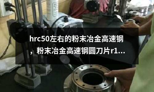 hrc50左右的粉末冶金高速鋼，粉末冶金高速鋼圓刀片r10