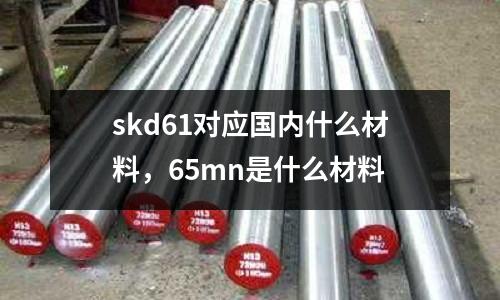 skd61對應國內什么材料，65mn是什么材料