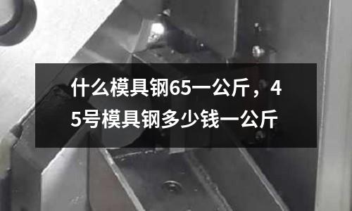 什么模具鋼65一公斤，45號(hào)模具鋼多少錢一公斤
