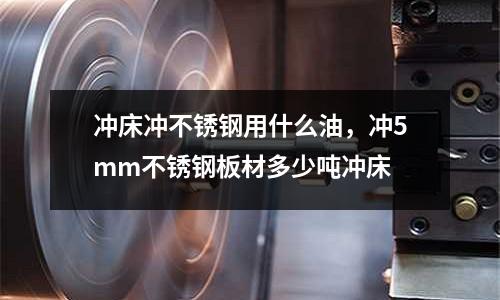 沖床沖不銹鋼用什么油，沖5mm不銹鋼板材多少噸沖床