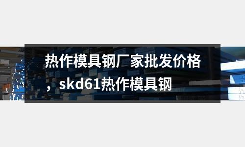 熱作模具鋼廠家批發價格,skd61熱作模具鋼