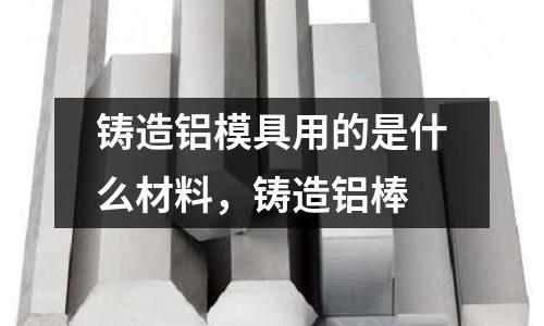 鑄造鋁模具用的是什么材料,鑄造鋁棒
