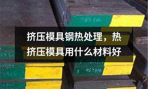 擠壓模具鋼熱處理，熱擠壓模具用什么材料好