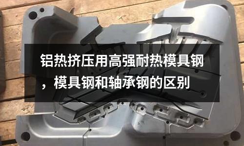 鋁熱擠壓用高強耐熱模具鋼,模具鋼和軸承鋼的區別