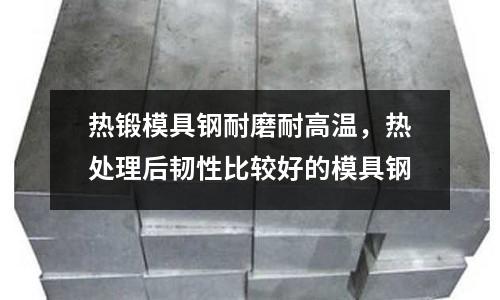 熱鍛模具鋼耐磨耐高溫，熱處理后韌性比較好的模具鋼