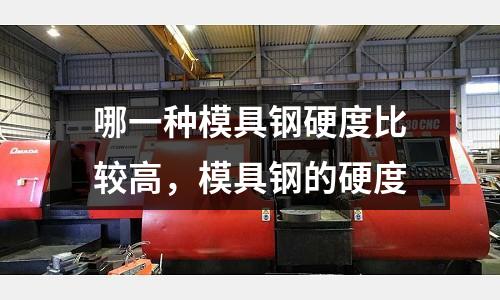 哪一種模具鋼硬度比較高,模具鋼的硬度