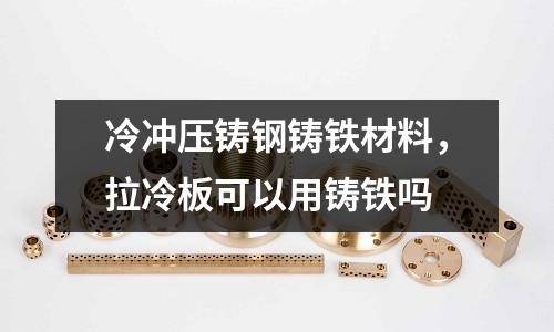 冷沖壓鑄鋼鑄鐵材料,拉冷板可以用鑄鐵嗎