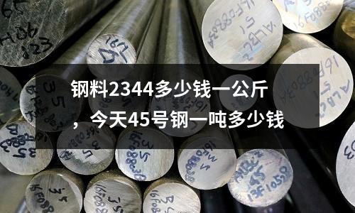 鋼料2344多少錢一公斤，今天45號鋼一噸多少錢
