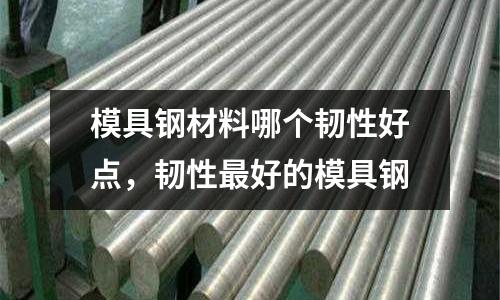 模具鋼材料哪個韌性好點,韌性最好的模具鋼