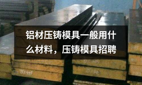 鋁材壓鑄模具一般用什么材料，壓鑄模具招聘
