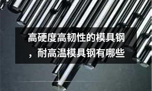 高硬度高韌性的模具鋼，耐高溫模具鋼有哪些