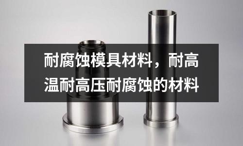 耐腐蝕模具材料,耐高溫耐高壓耐腐蝕的材料