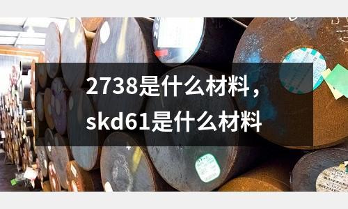 2738是什么材料，skd61是什么材料