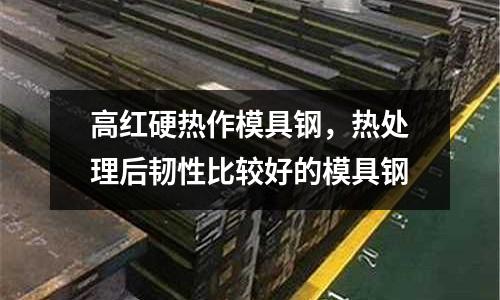 高紅硬熱作模具鋼，熱處理后韌性比較好的模具鋼