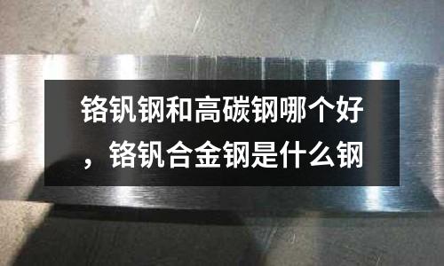 鉻釩鋼和高碳鋼哪個好,鉻釩合金鋼是什么鋼