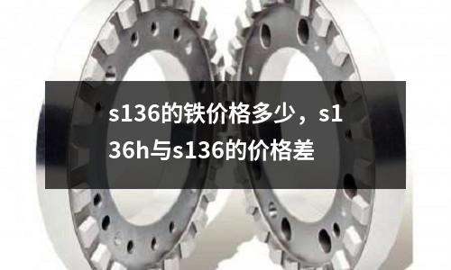 s136的鐵價格多少,s136h與s136的價格差