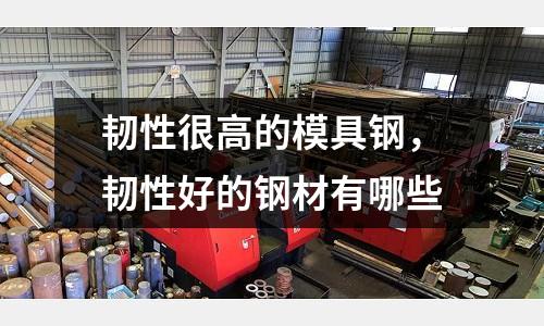 韌性很高的模具鋼，韌性好的鋼材有哪些