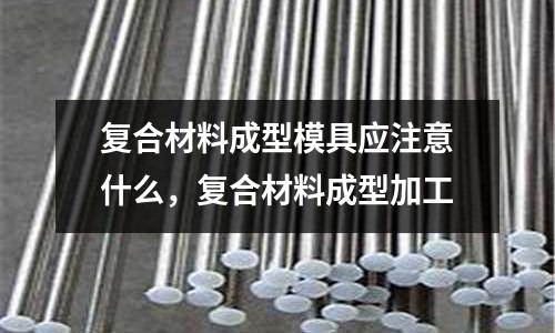 復合材料成型模具應注意什么，復合材料成型加工