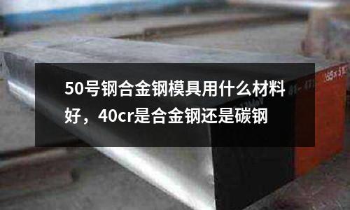 50號鋼合金鋼模具用什么材料好，40cr是合金鋼還是碳鋼