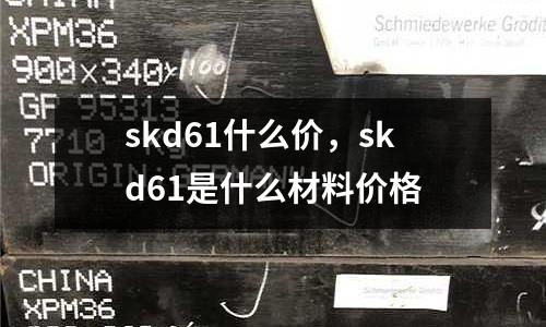 skd61什么價(jià),skd61是什么材料價(jià)格