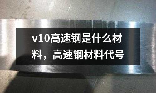 v10高速鋼是什么材料,高速鋼材料代號