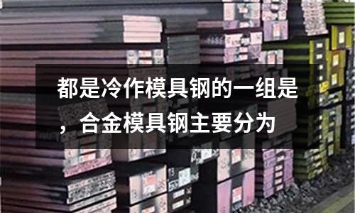都是冷作模具鋼的一組是,合金模具鋼主要分為