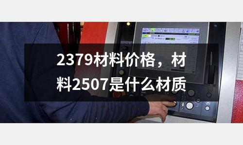 2379材料價(jià)格,材料2507是什么材質(zhì)