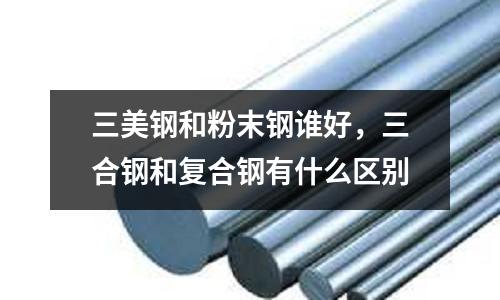 三美鋼和粉末鋼誰好，三合鋼和復合鋼有什么區別