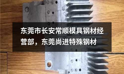 東莞市長安常順模具鋼材經營部，東莞尚進特殊鋼材