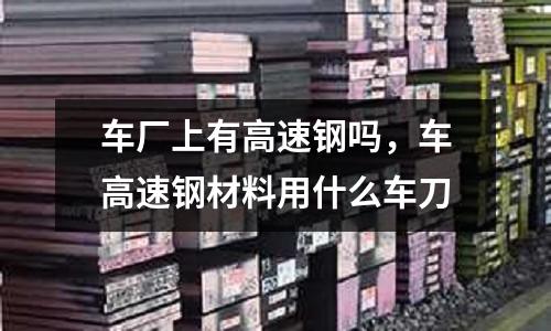 車廠上有高速鋼嗎,車高速鋼材料用什么車刀
