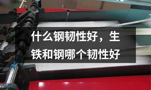 什么鋼韌性好，生鐵和鋼哪個韌性好