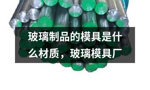 玻璃制品的模具是什么材質，玻璃模具廠