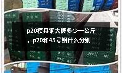p20模具鋼大概多少一公斤，p20和45號鋼什么分別