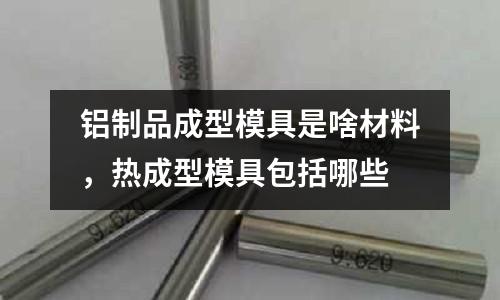 鋁制品成型模具是啥材料，熱成型模具包括哪些