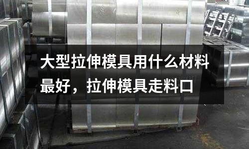 大型拉伸模具用什么材料最好，拉伸模具走料口