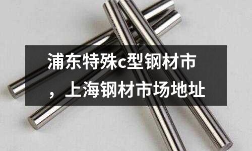 浦東特殊c型鋼材市，上海鋼材市場地址