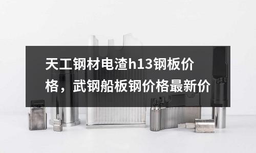 天工鋼材電渣h13鋼板價格，武鋼船板鋼價格最新價