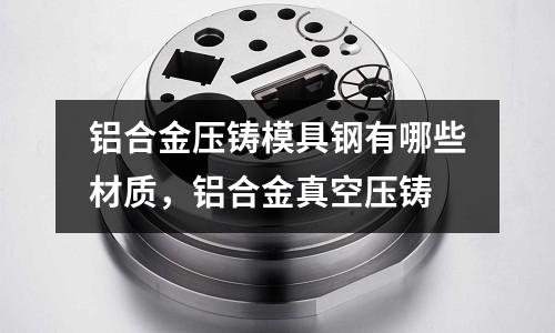 鋁合金壓鑄模具鋼有哪些材質，鋁合金真空壓鑄
