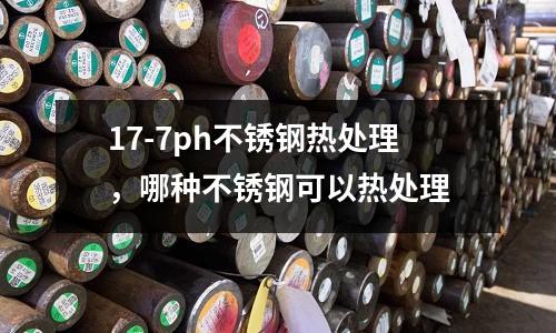 17-7ph不銹鋼熱處理,哪種不銹鋼可以熱處理