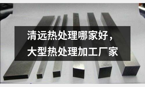 清遠熱處理哪家好，大型熱處理加工廠家