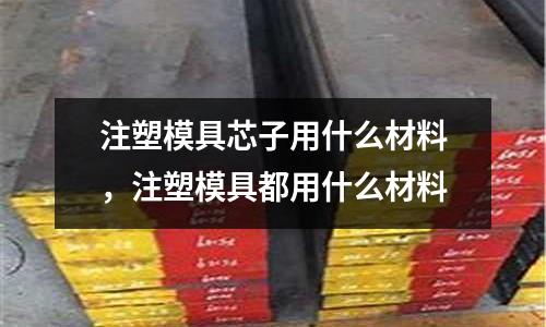 注塑模具芯子用什么材料，注塑模具都用什么材料