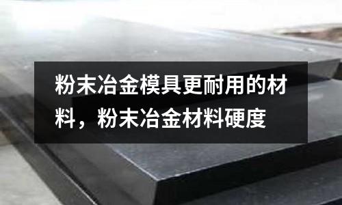 粉末冶金模具更耐用的材料,粉末冶金材料硬度