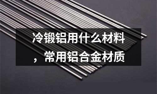 冷鍛鋁用什么材料,常用鋁合金材質