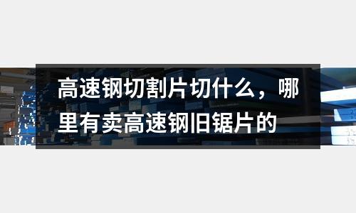 高速鋼切割片切什么，哪里有賣高速鋼舊鋸片的