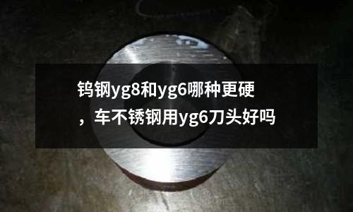 鎢鋼yg8和yg6哪種更硬,車不銹鋼用yg6刀頭好嗎