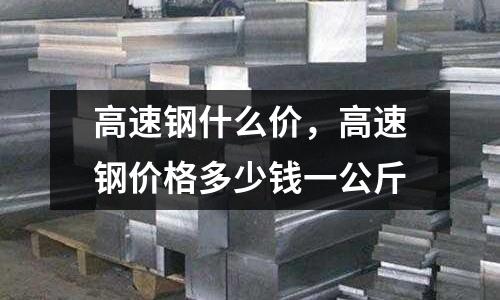 高速鋼什么價，高速鋼價格多少錢一公斤