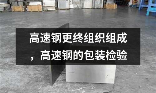 高速鋼更終組織組成,高速鋼的包裝檢驗