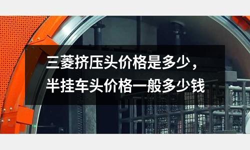 三菱擠壓頭價格是多少，半掛車頭價格一般多少錢